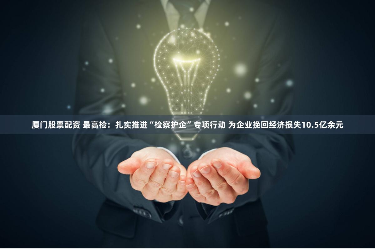 厦门股票配资 最高检：扎实推进“检察护企”专项行动 为企业挽回经济损失10.5亿余元