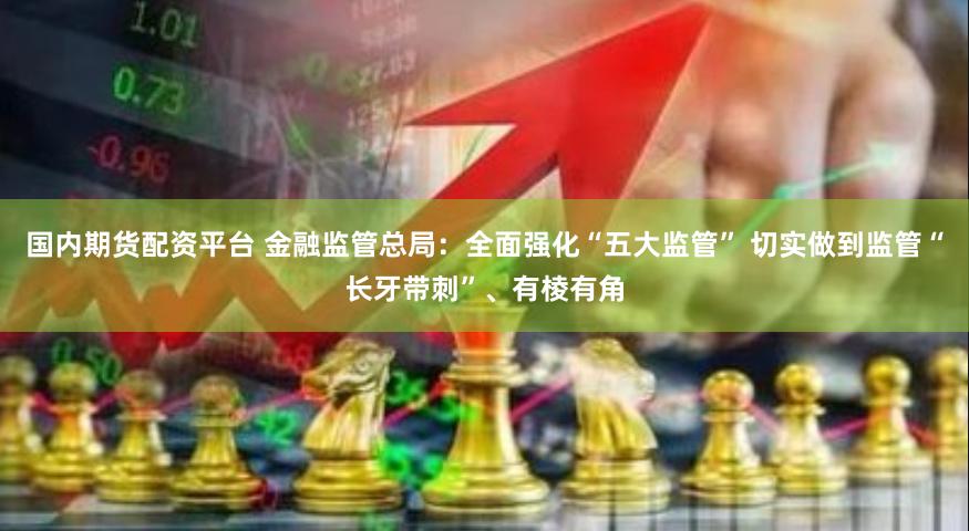 国内期货配资平台 金融监管总局：全面强化“五大监管” 切实做到监管“长牙带刺”、有棱有角