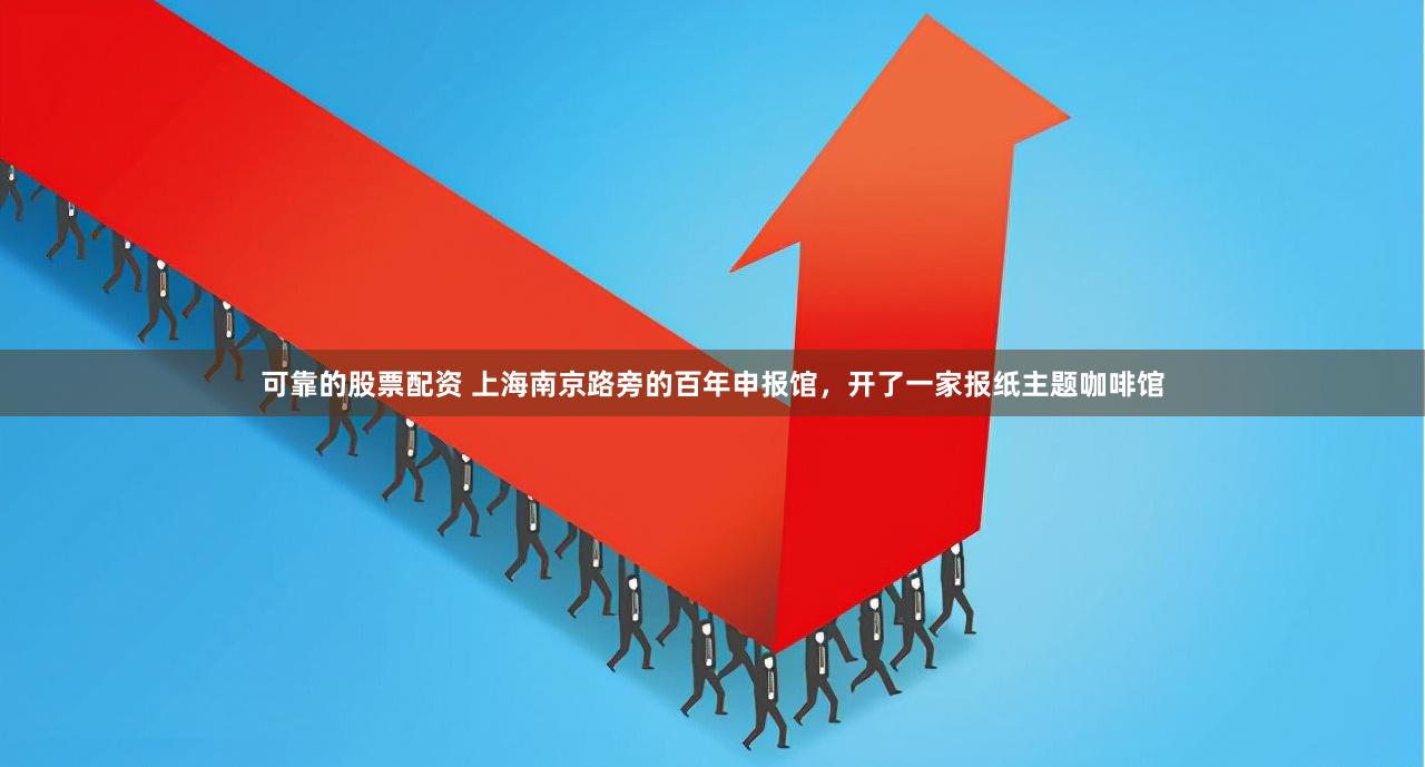 可靠的股票配资 上海南京路旁的百年申报馆，开了一家报纸主题咖啡馆