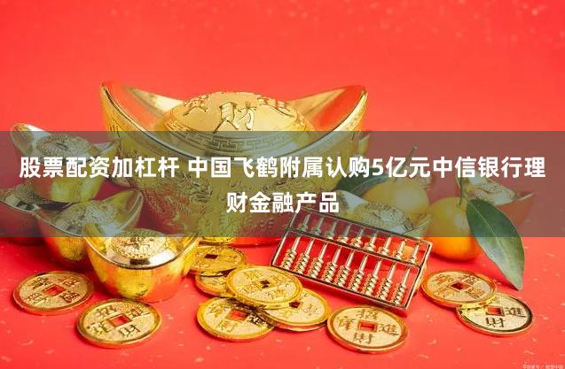 股票配资加杠杆 中国飞鹤附属认购5亿元中信银行理财金融产品