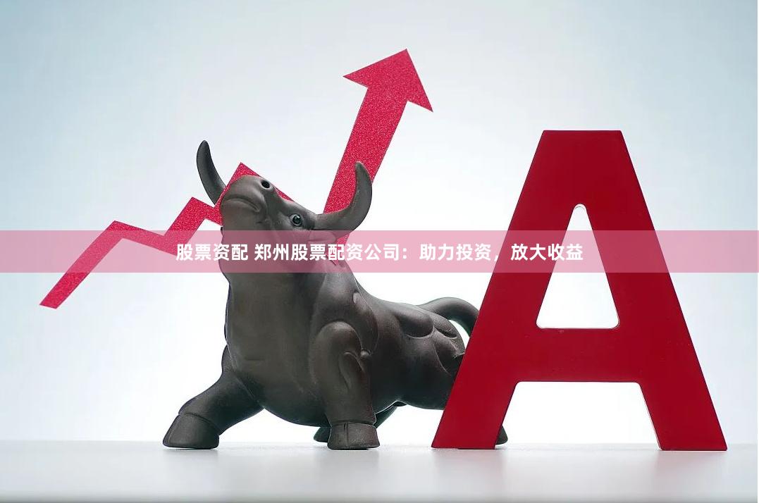 股票资配 郑州股票配资公司：助力投资，放大收益