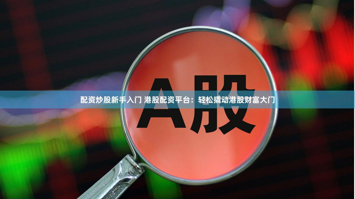 配资炒股新手入门 港股配资平台：轻松撬动港股财富大门
