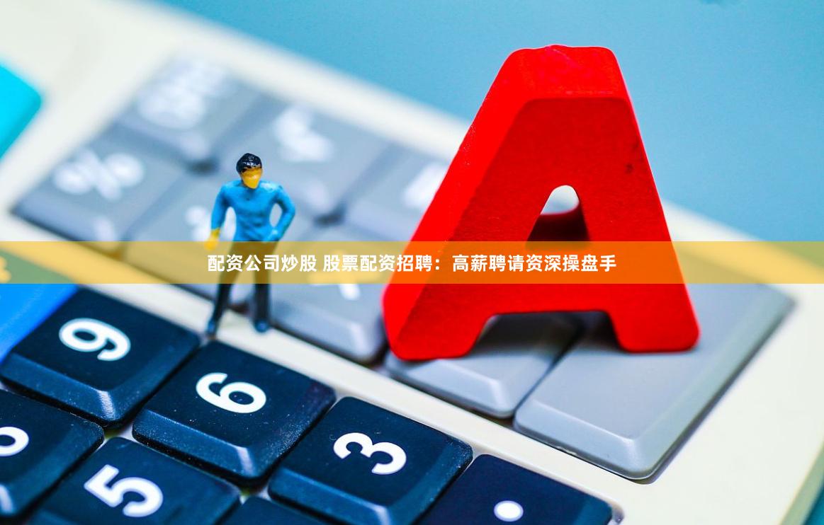 配资公司炒股 股票配资招聘：高薪聘请资深操盘手