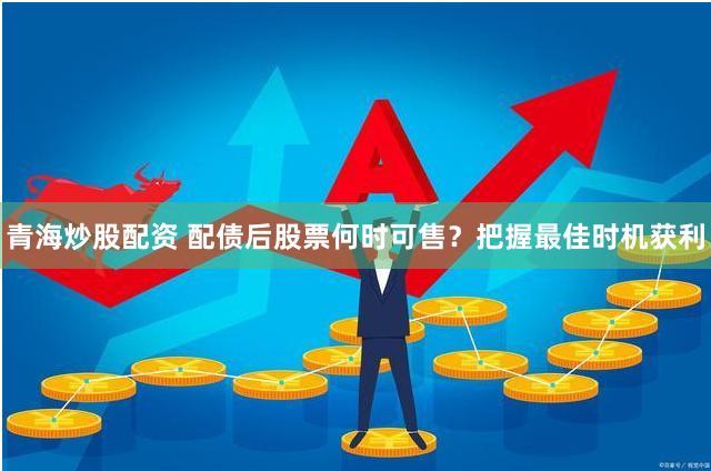 青海炒股配资 配债后股票何时可售？把握最佳时机获利