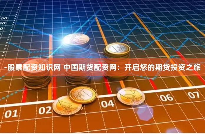 -股票配资知识网 中国期货配资网：开启您的期货投资之旅